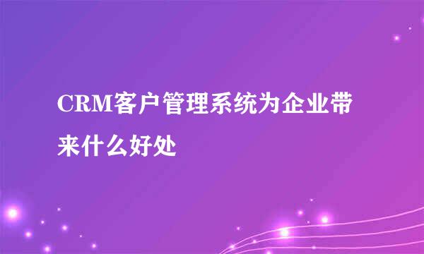 CRM客户管理系统为企业带来什么好处