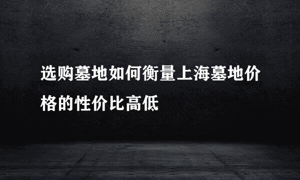 选购墓地如何衡量上海墓地价格的性价比高低