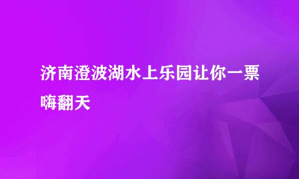 济南澄波湖水上乐园让你一票嗨翻天