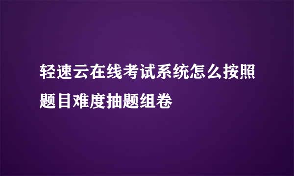 轻速云在线考试系统怎么按照题目难度抽题组卷
