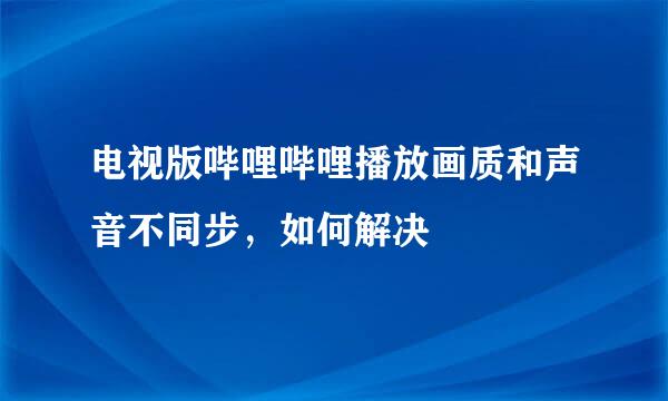 电视版哔哩哔哩播放画质和声音不同步，如何解决