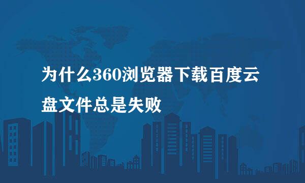 为什么360浏览器下载百度云盘文件总是失败