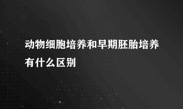 动物细胞培养和早期胚胎培养有什么区别