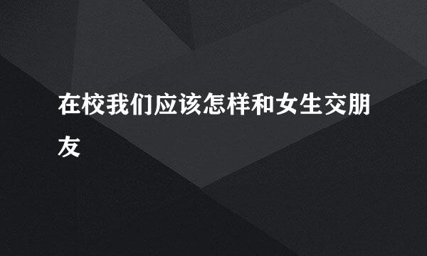 在校我们应该怎样和女生交朋友