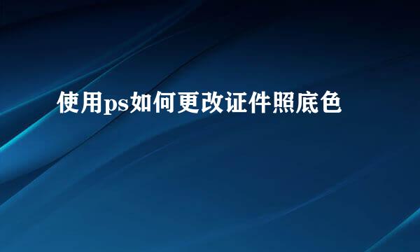 使用ps如何更改证件照底色