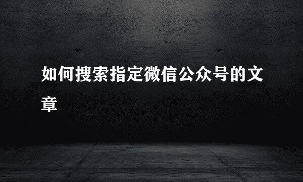 如何搜索指定微信公众号的文章