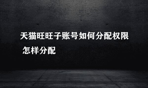 天猫旺旺子账号如何分配权限 怎样分配