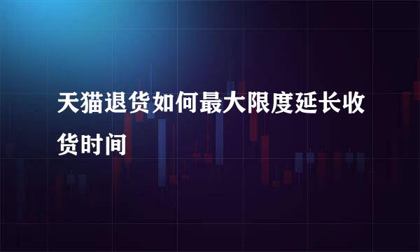 天猫退货如何最大限度延长收货时间