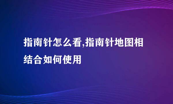 指南针怎么看,指南针地图相结合如何使用
