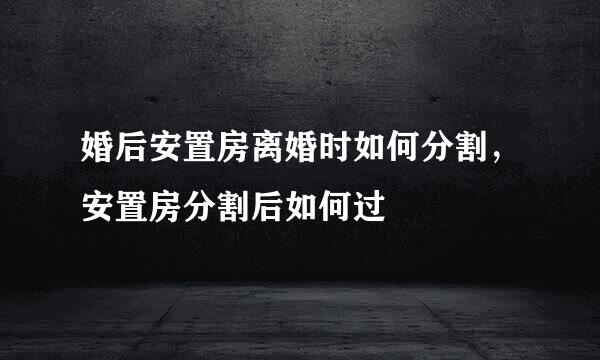 婚后安置房离婚时如何分割，安置房分割后如何过