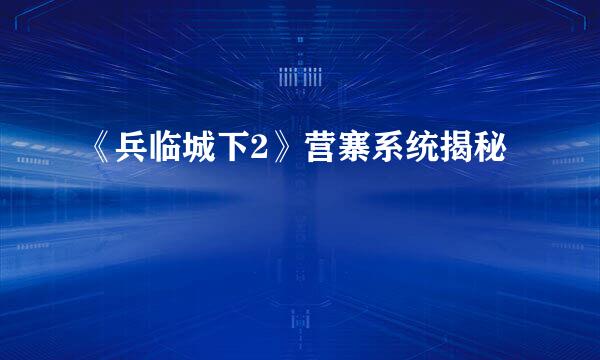 《兵临城下2》营寨系统揭秘