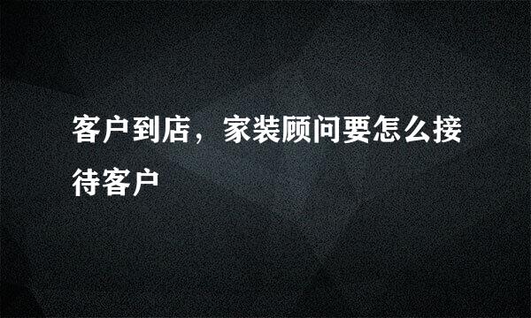 客户到店，家装顾问要怎么接待客户