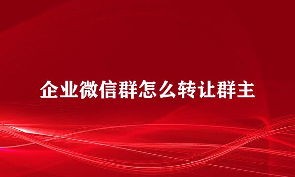 企业微信群怎么转让群主