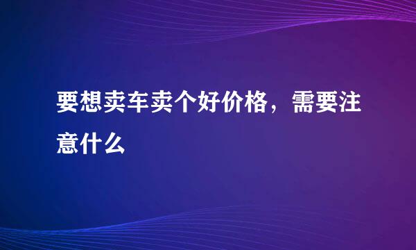 要想卖车卖个好价格，需要注意什么