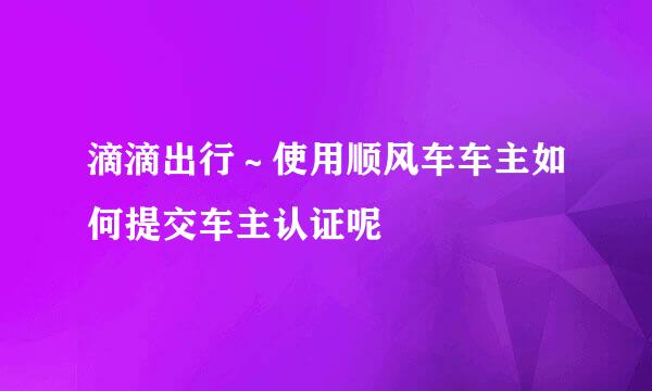 滴滴出行～使用顺风车车主如何提交车主认证呢