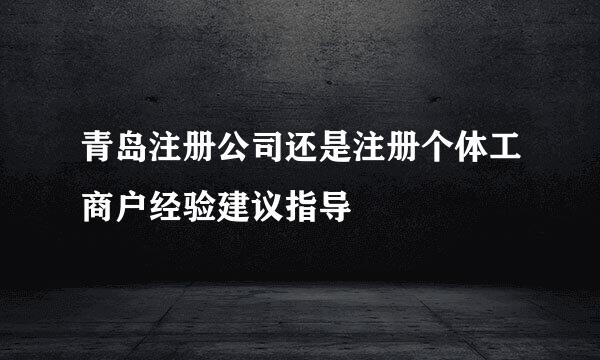 青岛注册公司还是注册个体工商户经验建议指导