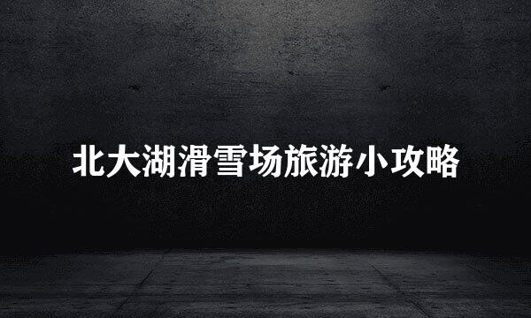 北大湖滑雪场旅游小攻略