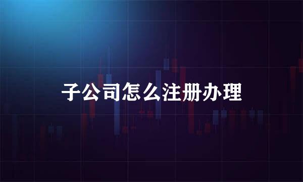 子公司怎么注册办理