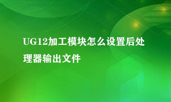 UG12加工模块怎么设置后处理器输出文件