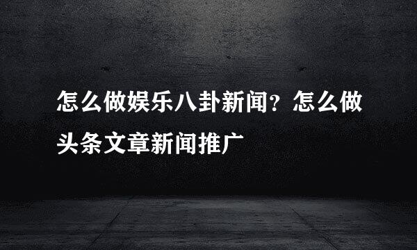 怎么做娱乐八卦新闻？怎么做头条文章新闻推广