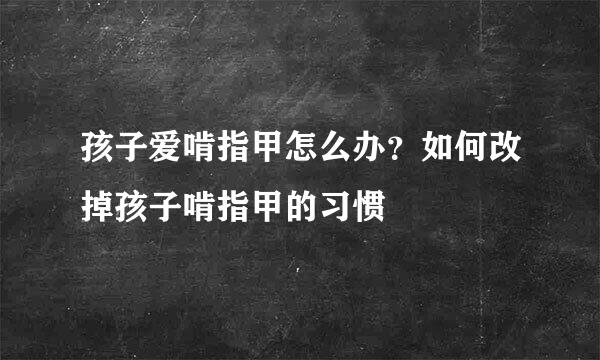 孩子爱啃指甲怎么办？如何改掉孩子啃指甲的习惯