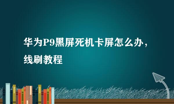 华为P9黑屏死机卡屏怎么办，线刷教程