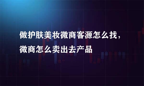做护肤美妆微商客源怎么找，微商怎么卖出去产品