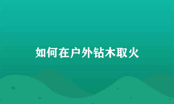 如何在户外钻木取火