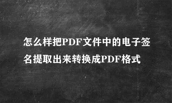 怎么样把PDF文件中的电子签名提取出来转换成PDF格式