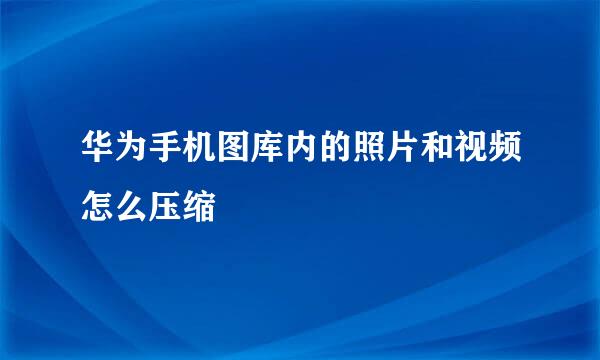 华为手机图库内的照片和视频怎么压缩
