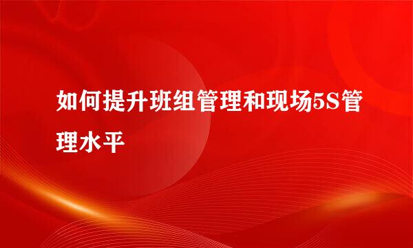 如何提升班组管理和现场5S管理水平