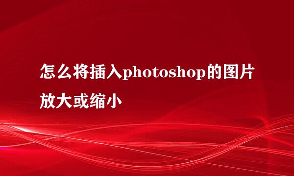 怎么将插入photoshop的图片放大或缩小