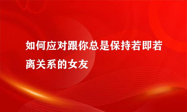 如何应对跟你总是保持若即若离关系的女友