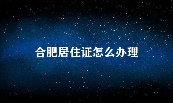 合肥居住证怎么办理