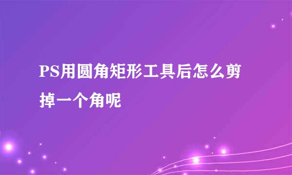 PS用圆角矩形工具后怎么剪掉一个角呢