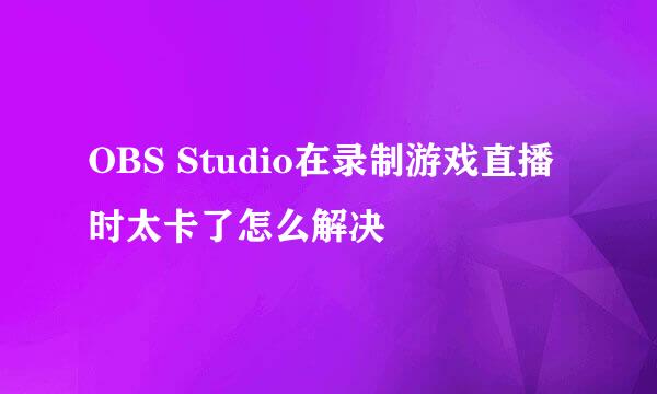 OBS Studio在录制游戏直播时太卡了怎么解决