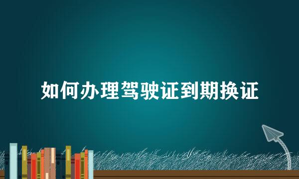 如何办理驾驶证到期换证