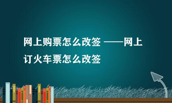 网上购票怎么改签 ——网上订火车票怎么改签