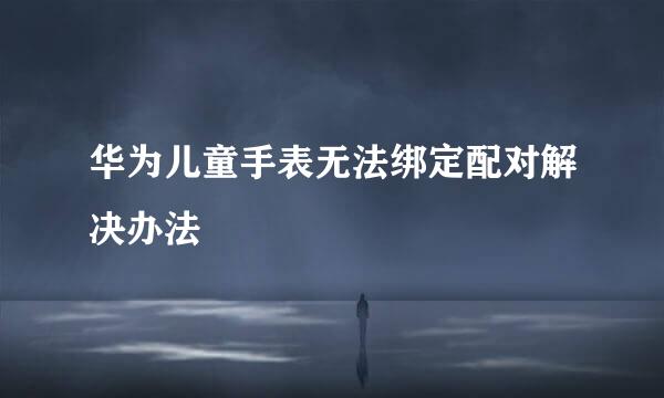 华为儿童手表无法绑定配对解决办法