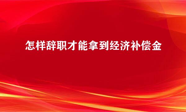 怎样辞职才能拿到经济补偿金