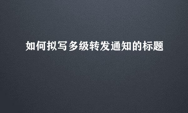如何拟写多级转发通知的标题