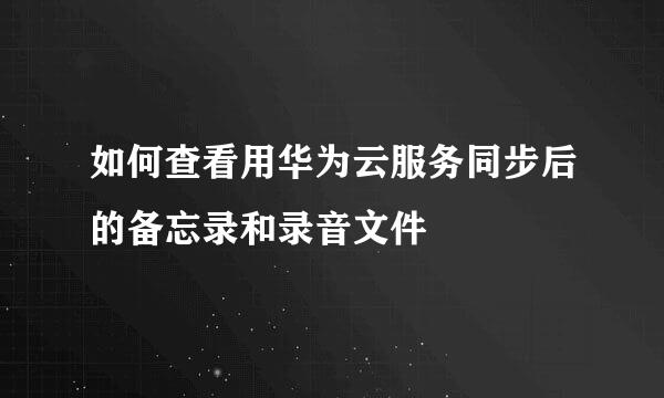 如何查看用华为云服务同步后的备忘录和录音文件
