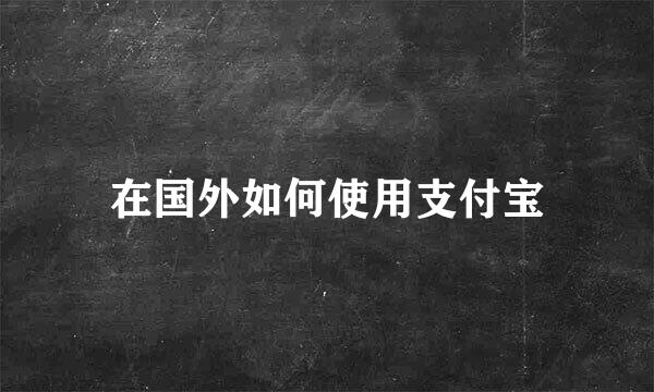 在国外如何使用支付宝