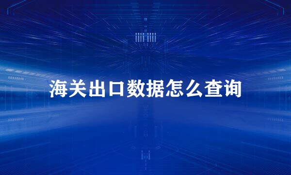 海关出口数据怎么查询