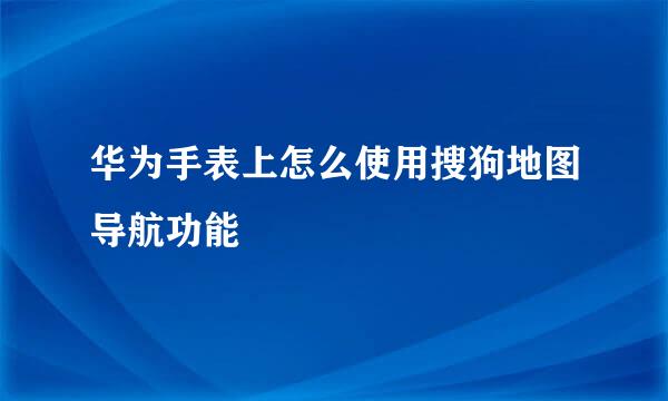华为手表上怎么使用搜狗地图导航功能