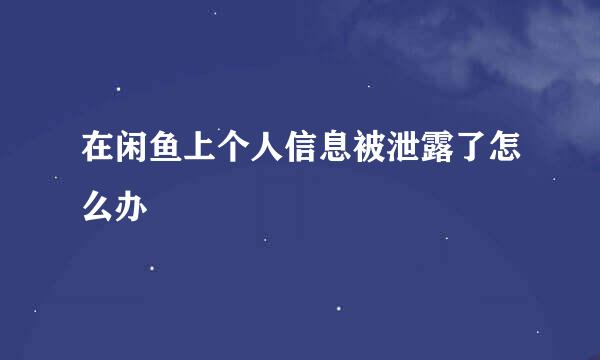 在闲鱼上个人信息被泄露了怎么办