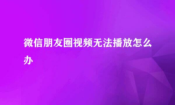 微信朋友圈视频无法播放怎么办