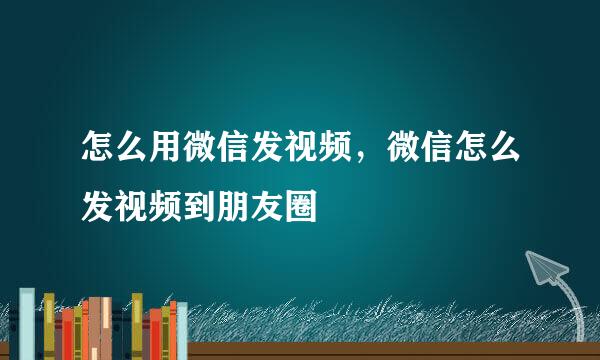 怎么用微信发视频，微信怎么发视频到朋友圈