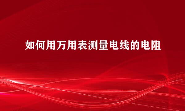 如何用万用表测量电线的电阻