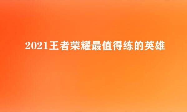 2021王者荣耀最值得练的英雄
